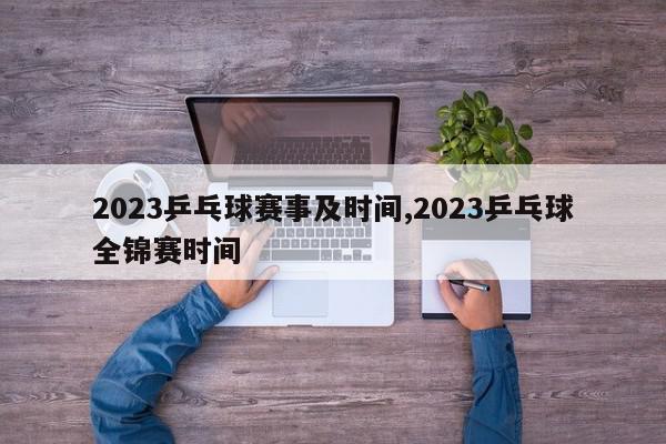 2023乒乓球赛事及时间,2023乒乓球全锦赛时间