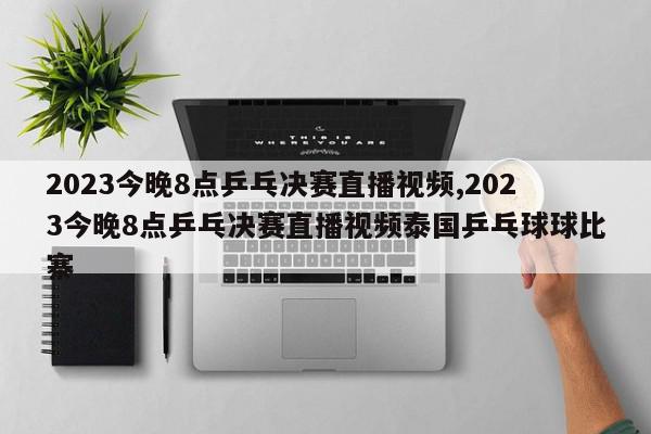 2023今晚8点乒乓决赛直播视频,2023今晚8点乒乓决赛直播视频泰国乒乓球球比寨