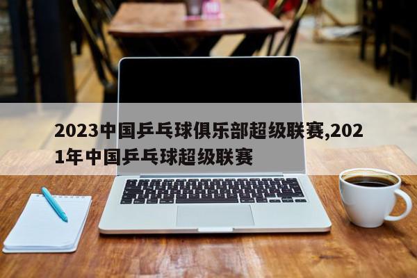 2023中国乒乓球俱乐部超级联赛,2021年中国乒乓球超级联赛