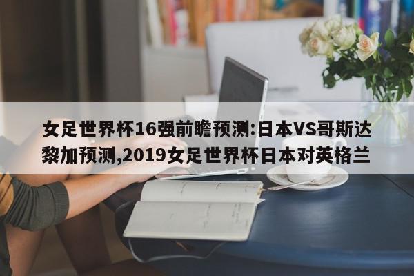 女足世界杯16强前瞻预测:日本VS哥斯达黎加预测,2019女足世界杯日本对英格兰