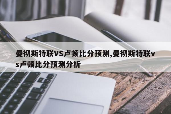 曼彻斯特联VS卢顿比分预测,曼彻斯特联vs卢顿比分预测分析