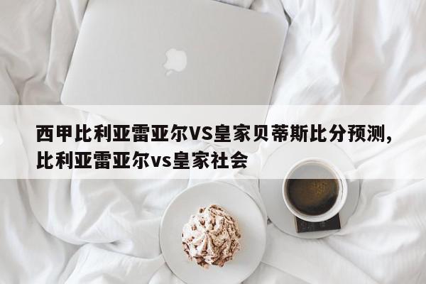 西甲比利亚雷亚尔VS皇家贝蒂斯比分预测,比利亚雷亚尔vs皇家社会