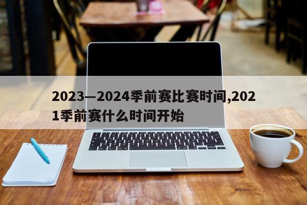 2023―2024季前赛比赛时间,2021季前赛什么时间开始