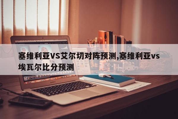 塞维利亚VS艾尔切对阵预测,塞维利亚vs埃瓦尔比分预测