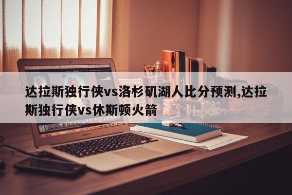 达拉斯独行侠vs洛杉矶湖人比分预测,达拉斯独行侠vs休斯顿火箭