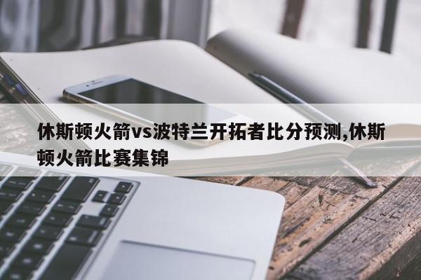 休斯顿火箭vs波特兰开拓者比分预测,休斯顿火箭比赛集锦