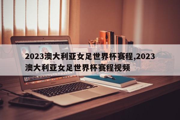 2023澳大利亚女足世界杯赛程,2023澳大利亚女足世界杯赛程视频