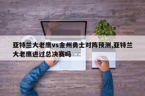 亚特兰大老鹰vs金州勇士对阵预测,亚特兰大老鹰进过总决赛吗