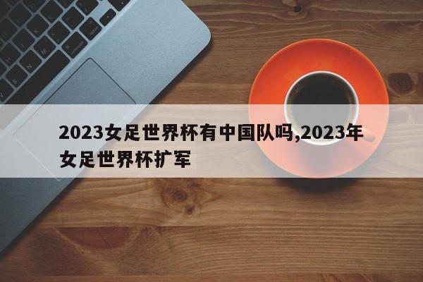 2023女足世界杯有中国队吗,2023年女足世界杯扩军