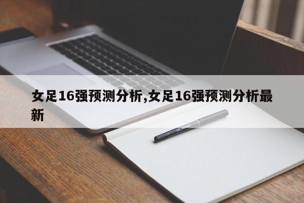 女足16强预测分析,女足16强预测分析最新