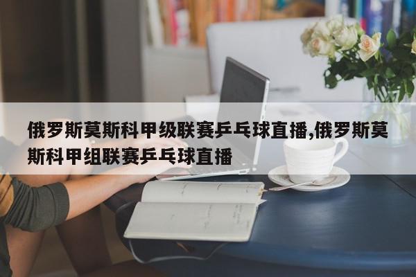 俄罗斯莫斯科甲级联赛乒乓球直播,俄罗斯莫斯科甲组联赛乒乓球直播