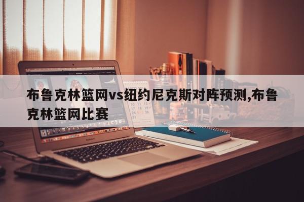 布鲁克林篮网vs纽约尼克斯对阵预测,布鲁克林篮网比赛