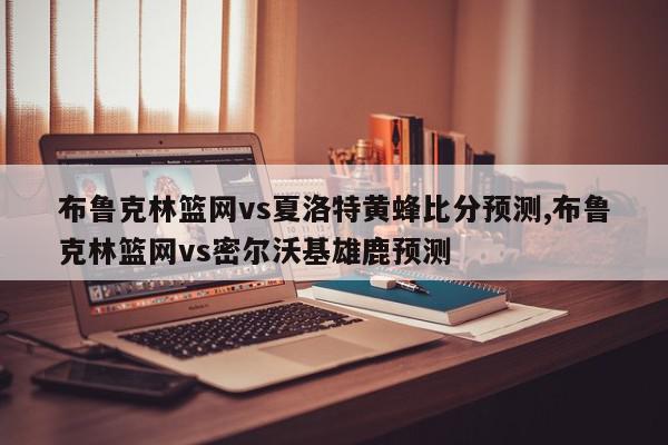 布鲁克林篮网vs夏洛特黄蜂比分预测,布鲁克林篮网vs密尔沃基雄鹿预测