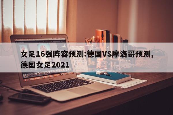 女足16强阵容预测:德国VS摩洛哥预测,德国女足2021