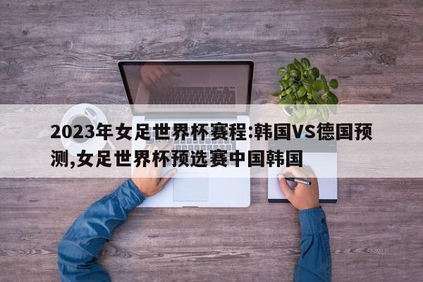 2023年女足世界杯赛程:韩国VS德国预测,女足世界杯预选赛中国韩国