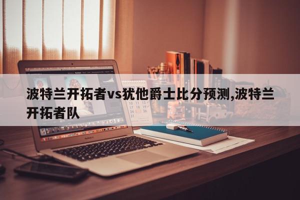 波特兰开拓者vs犹他爵士比分预测,波特兰开拓者队