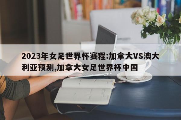 2023年女足世界杯赛程:加拿大VS澳大利亚预测,加拿大女足世界杯中国