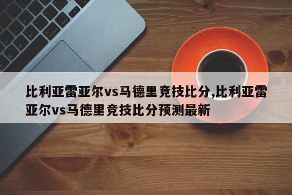 比利亚雷亚尔vs马德里竞技比分,比利亚雷亚尔vs马德里竞技比分预测最新