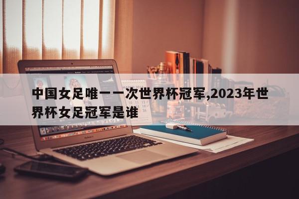 中国女足唯一一次世界杯冠军,2023年世界杯女足冠军是谁