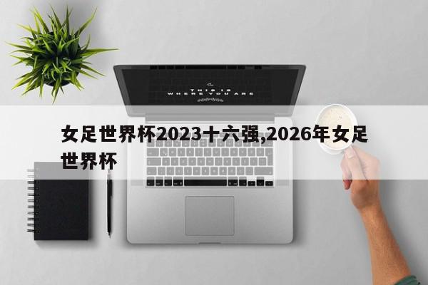 女足世界杯2023十六强,2026年女足世界杯