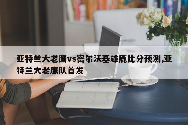 亚特兰大老鹰vs密尔沃基雄鹿比分预测,亚特兰大老鹰队首发