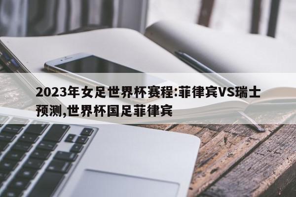 2023年女足世界杯赛程:菲律宾VS瑞士预测,世界杯国足菲律宾