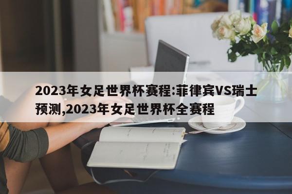 2023年女足世界杯赛程:菲律宾VS瑞士预测,2023年女足世界杯全赛程