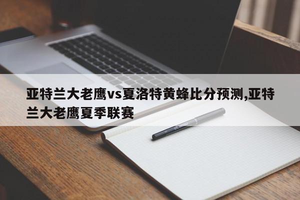 亚特兰大老鹰vs夏洛特黄蜂比分预测,亚特兰大老鹰夏季联赛