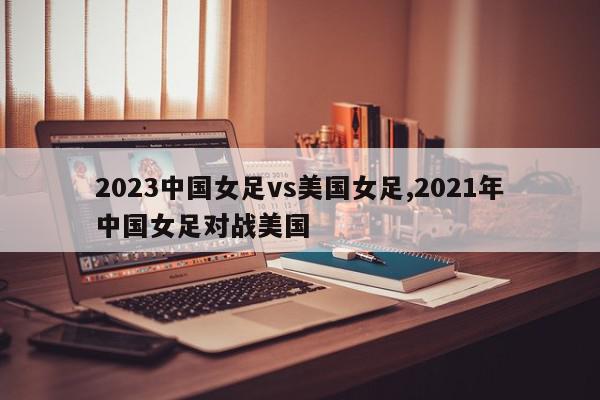 2023中国女足vs美国女足,2021年中国女足对战美国