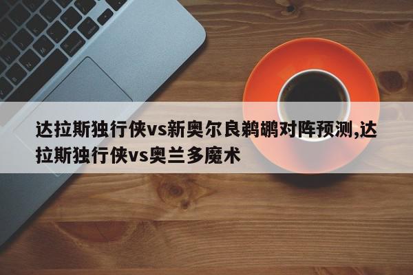 达拉斯独行侠vs新奥尔良鹈鹕对阵预测,达拉斯独行侠vs奥兰多魔术