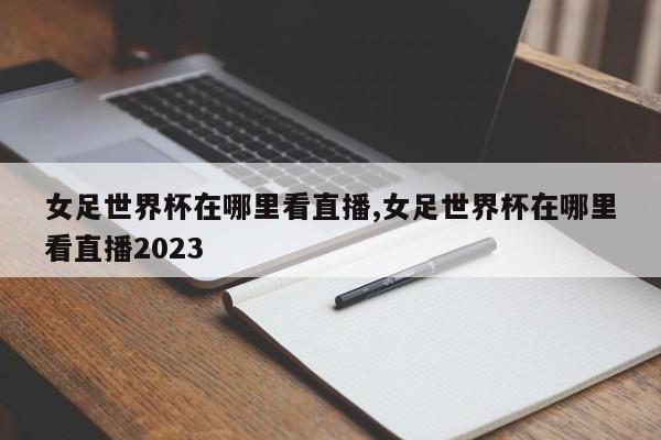 女足世界杯在哪里看直播,女足世界杯在哪里看直播2023