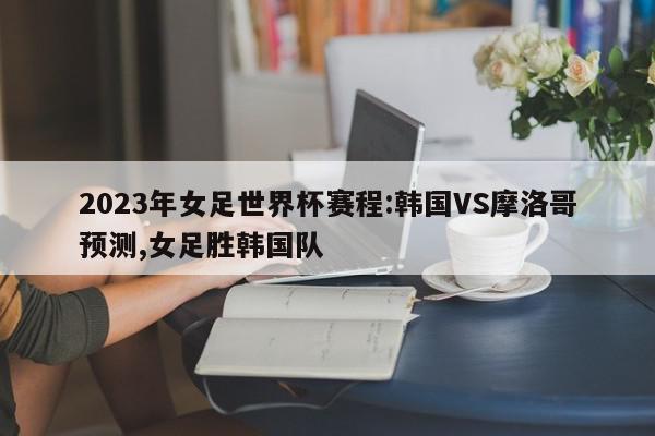 2023年女足世界杯赛程:韩国VS摩洛哥预测,女足胜韩国队