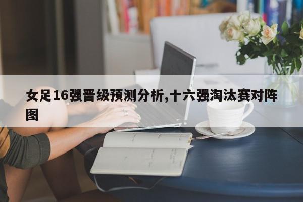 女足16强晋级预测分析,十六强淘汰赛对阵图