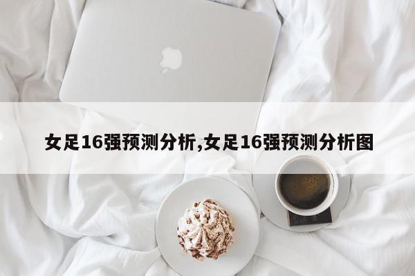 女足16强预测分析,女足16强预测分析图