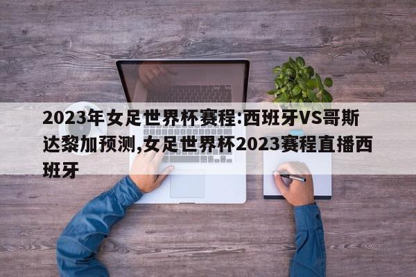 2023年女足世界杯赛程:西班牙VS哥斯达黎加预测,女足世界杯2023赛程直播西班牙