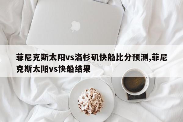 菲尼克斯太阳vs洛杉矶快船比分预测,菲尼克斯太阳vs快船结果