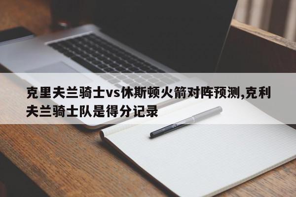 克里夫兰骑士vs休斯顿火箭对阵预测,克利夫兰骑士队是得分记录