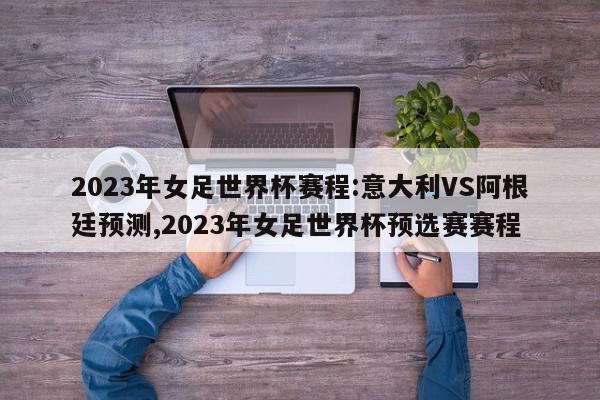 2023年女足世界杯赛程:意大利VS阿根廷预测,2023年女足世界杯预选赛赛程