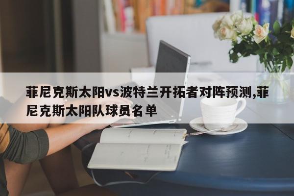 菲尼克斯太阳vs波特兰开拓者对阵预测,菲尼克斯太阳队球员名单