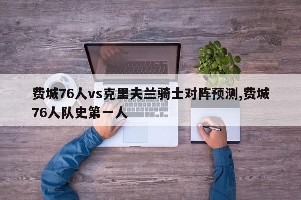 费城76人vs克里夫兰骑士对阵预测,费城76人队史第一人