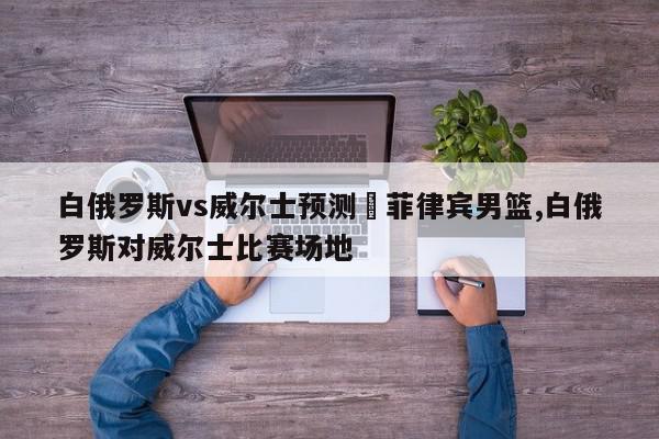 白俄罗斯vs威尔士预测	菲律宾男篮,白俄罗斯对威尔士比赛场地