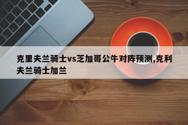 克里夫兰骑士vs芝加哥公牛对阵预测,克利夫兰骑士加兰