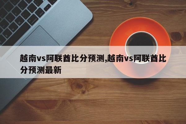 越南vs阿联酋比分预测,越南vs阿联酋比分预测最新