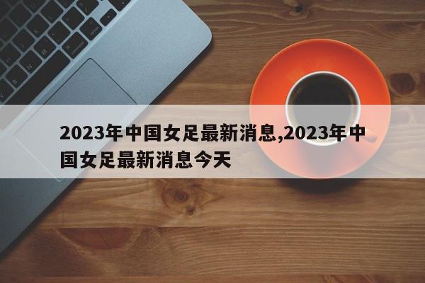 2023年中国女足最新消息,2023年中国女足最新消息今天