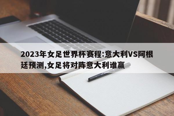 2023年女足世界杯赛程:意大利VS阿根廷预测,女足将对阵意大利谁赢