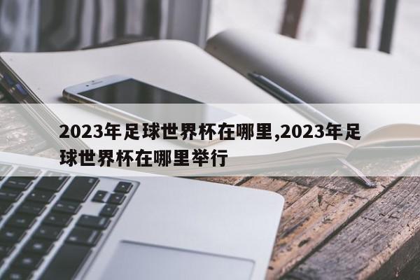 2023年足球世界杯在哪里,2023年足球世界杯在哪里举行