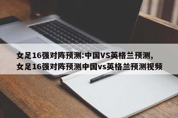 女足16强对阵预测:中国VS英格兰预测,女足16强对阵预测中国vs英格兰预测视频