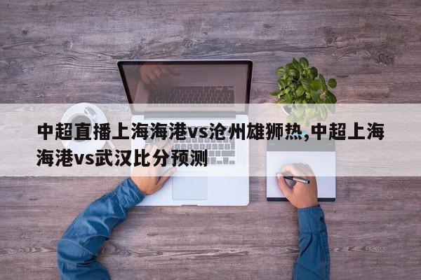 中超直播上海海港vs沧州雄狮热,中超上海海港vs武汉比分预测