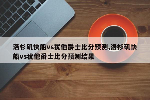 洛杉矶快船vs犹他爵士比分预测,洛杉矶快船vs犹他爵士比分预测结果