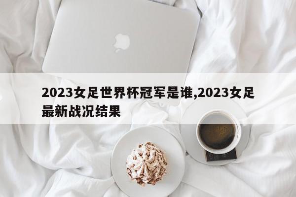 2023女足世界杯冠军是谁,2023女足最新战况结果